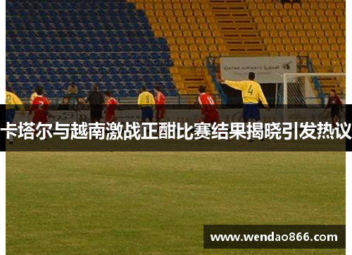 卡塔尔与越南激战正酣比赛结果揭晓引发热议