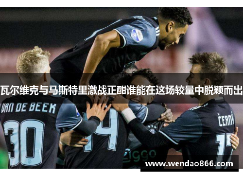 瓦尔维克与马斯特里激战正酣谁能在这场较量中脱颖而出