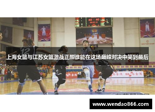 上海女篮与江苏女篮激战正酣谁能在这场巅峰对决中笑到最后