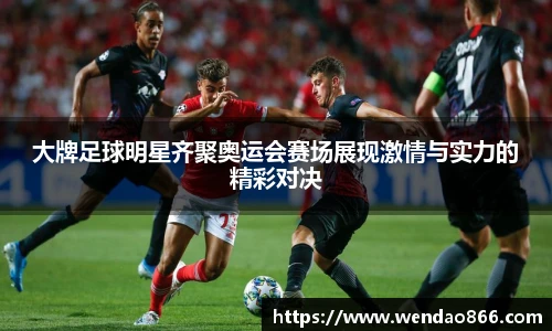 大牌足球明星齐聚奥运会赛场展现激情与实力的精彩对决